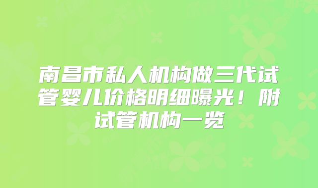 南昌市私人机构做三代试管婴儿价格明细曝光！附试管机构一览