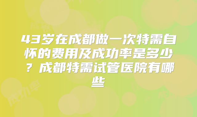 43岁在成都做一次特需自怀的费用及成功率是多少?成都特需试管医院有哪些