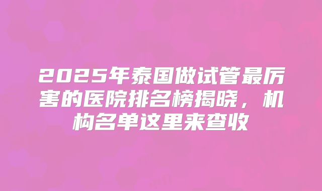 2025年泰国做试管最厉害的医院排名榜揭晓,机构名单这里来查收