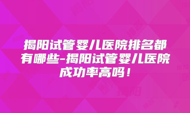 揭阳试管婴儿医院排名都有哪些-揭阳试管婴儿医院成功率高吗！