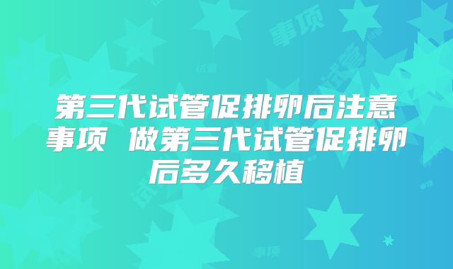 第三代试管促排卵后注意事项 做第三代试管促排卵后多久移植