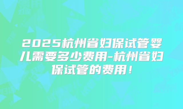 2025杭州省妇保试管婴儿需要多少费用-杭州省妇保试管的费用！