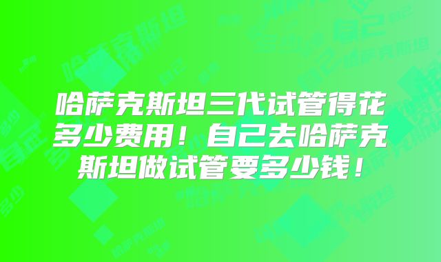 哈萨克斯坦三代试管得花多少费用!自己去哈萨克斯坦做试管要多少钱!
