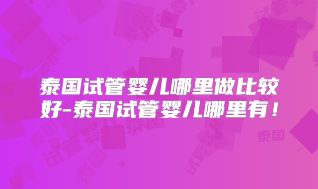 泰国试管婴儿哪里做比较好-泰国试管婴儿哪里有！