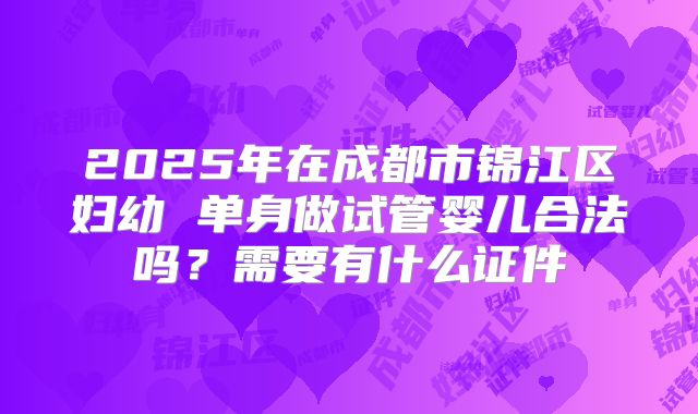 2025年在成都市锦江区妇幼 单身做试管婴儿合法吗?需要有什么证件