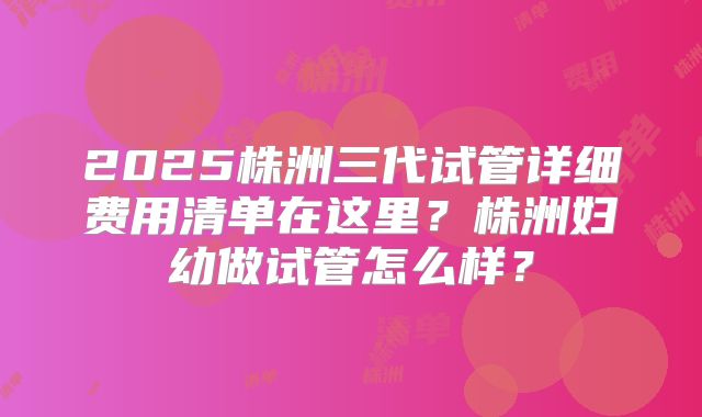 2025株洲三代试管详细费用清单在这里？株洲妇幼做试管怎么样？