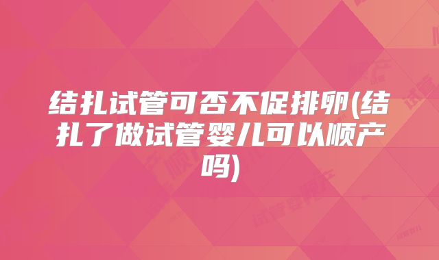 结扎试管可否不促排卵(结扎了做试管婴儿可以顺产吗)