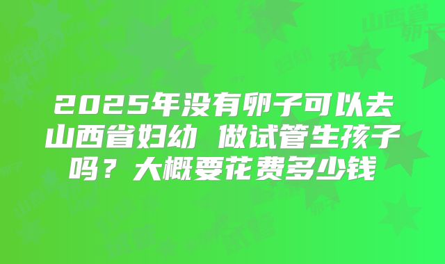 2025年没有卵子可以去山西省妇幼 做试管生孩子吗?大概要花费多少钱