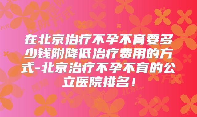 在北京治疗不孕不育要多少钱附降低治疗费用的方式-北京治疗不孕不育的公立医院排名!