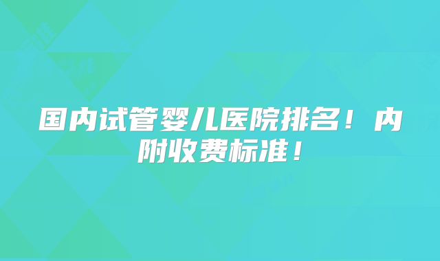 国内试管婴儿医院排名!内附收费标准!