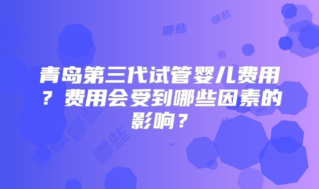 青岛第三代试管婴儿费用？费用会受到哪些因素的影响？