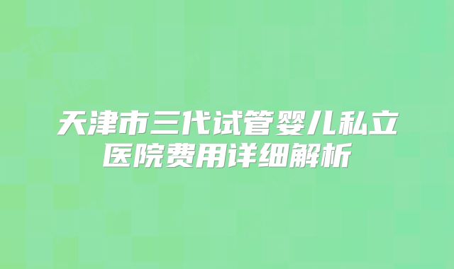 天津市三代试管婴儿私立医院费用详细解析
