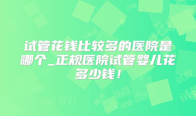 试管花钱比较多的医院是哪个_正规医院试管婴儿花多少钱!