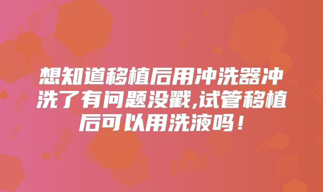想知道移植后用冲洗器冲洗了有问题没戳,试管移植后可以用洗液吗！