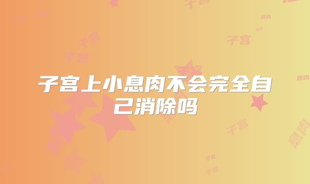 子宫上小息肉不会完全自己消除吗