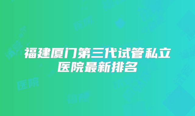福建厦门第三代试管私立医院最新排名