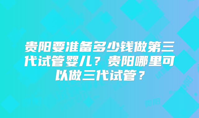 贵阳要准备多少钱做第三代试管婴儿？贵阳哪里可以做三代试管？