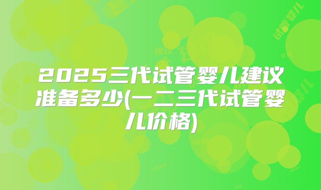 2025三代试管婴儿建议准备多少(一二三代试管婴儿价格)