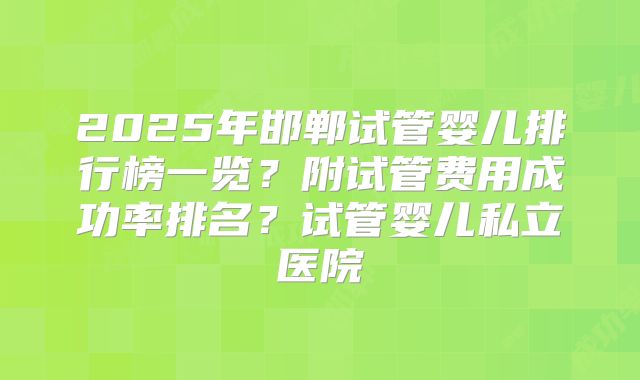 2025年邯郸试管婴儿排行榜一览?附试管费用成功率排名?试管婴儿私立医院