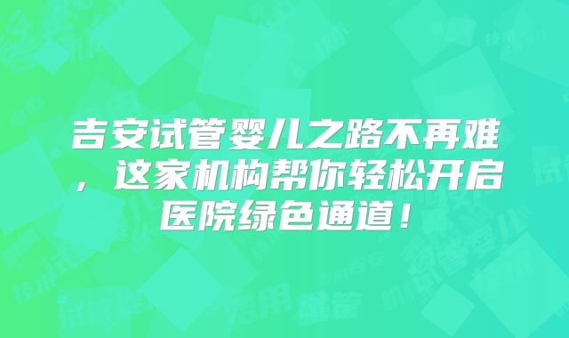 吉安试管婴儿之路不再难，这家机构帮你轻松开启医院绿色通道！