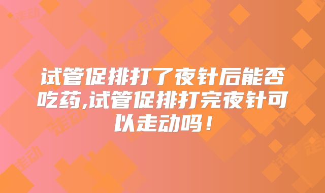 试管促排打了夜针后能否吃药,试管促排打完夜针可以走动吗！