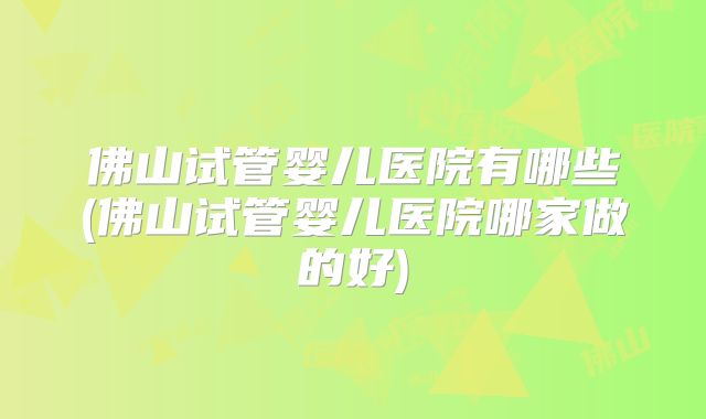 佛山试管婴儿医院有哪些(佛山试管婴儿医院哪家做的好)