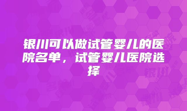 银川可以做试管婴儿的医院名单，试管婴儿医院选择