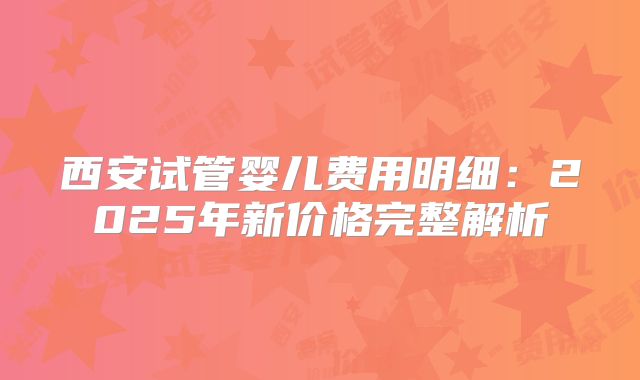 西安试管婴儿费用明细：2025年新价格完整解析