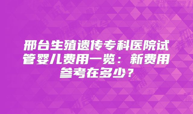 邢台生殖遗传专科医院试管婴儿费用一览：新费用参考在多少？