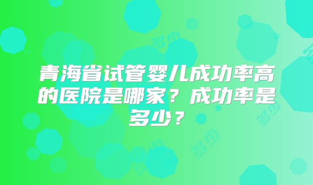 青海省试管婴儿成功率高的医院是哪家？成功率是多少？