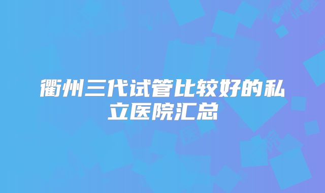 衢州三代试管比较好的私立医院汇总