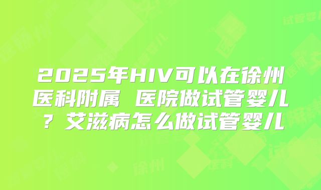 2025年HIV可以在徐州医科附属 医院做试管婴儿？艾滋病怎么做试管婴儿