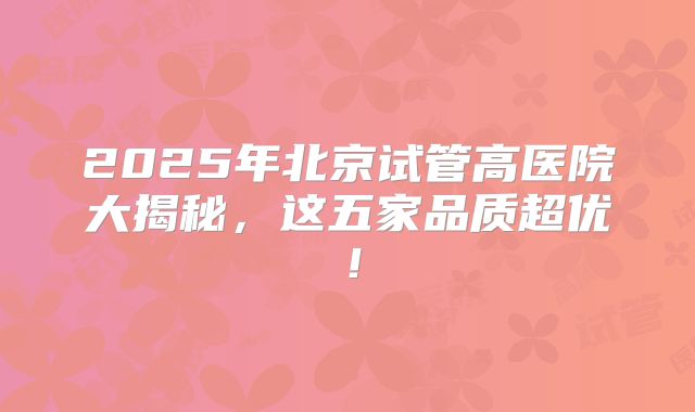 2025年北京试管高医院大揭秘，这五家品质超优！