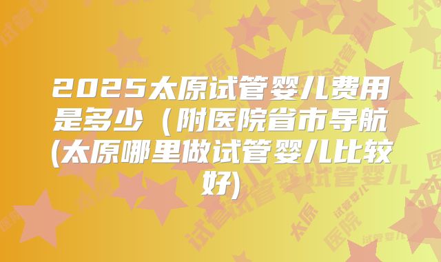 2025太原试管婴儿费用是多少（附医院省市导航(太原哪里做试管婴儿比较好)