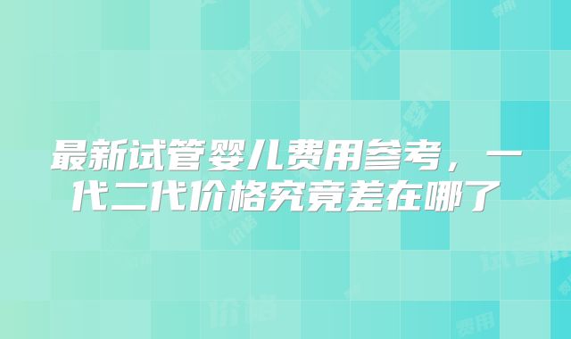 最新试管婴儿费用参考，一代二代价格究竟差在哪了