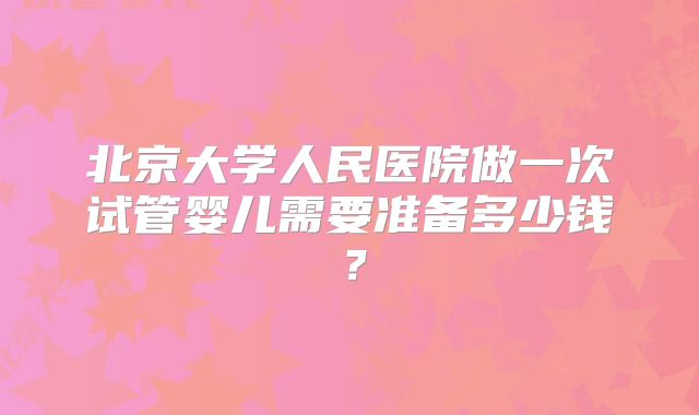 北京大学人民医院做一次试管婴儿需要准备多少钱?