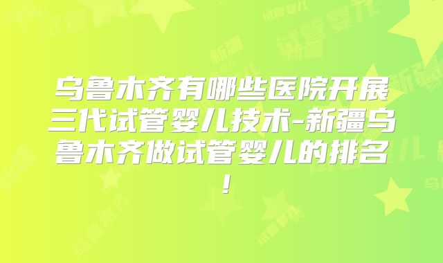 乌鲁木齐有哪些医院开展三代试管婴儿技术-新疆乌鲁木齐做试管婴儿的排名!