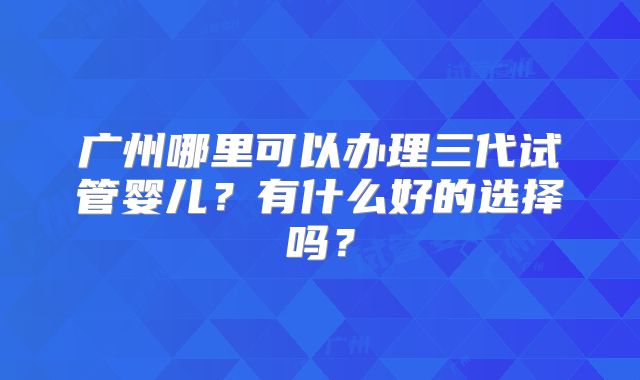 广州哪里可以办理三代试管婴儿？有什么好的选择吗？