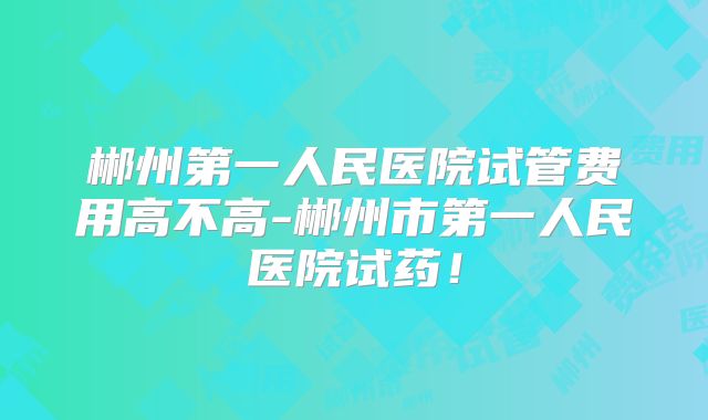 郴州第一人民医院试管费用高不高-郴州市第一人民医院试药！