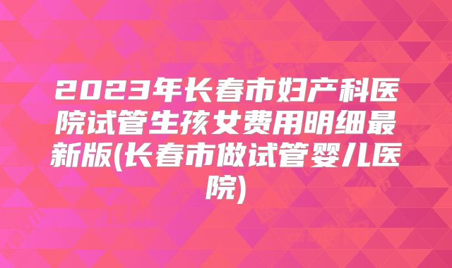 2023年长春市妇产科医院试管生孩女费用明细最新版(长春市做试管婴儿医院)