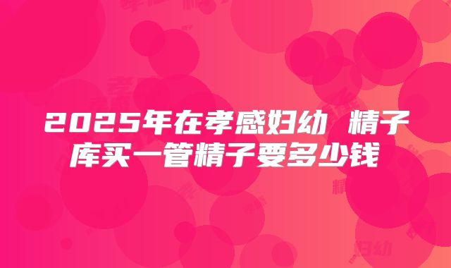 2025年在孝感妇幼 精子库买一管精子要多少钱