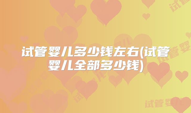 试管婴儿多少钱左右(试管婴儿全部多少钱)