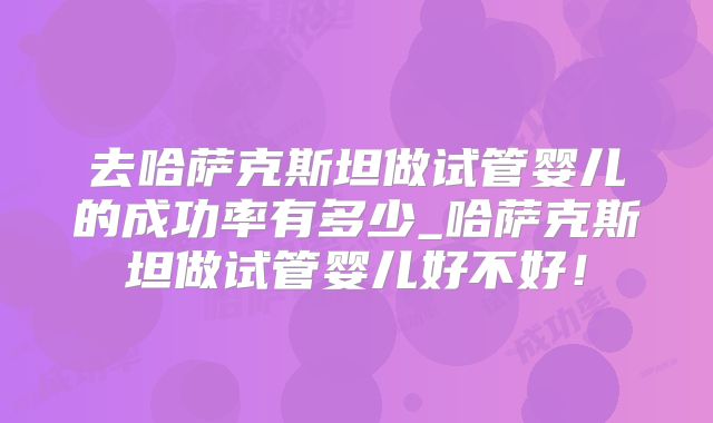 去哈萨克斯坦做试管婴儿的成功率有多少_哈萨克斯坦做试管婴儿好不好!
