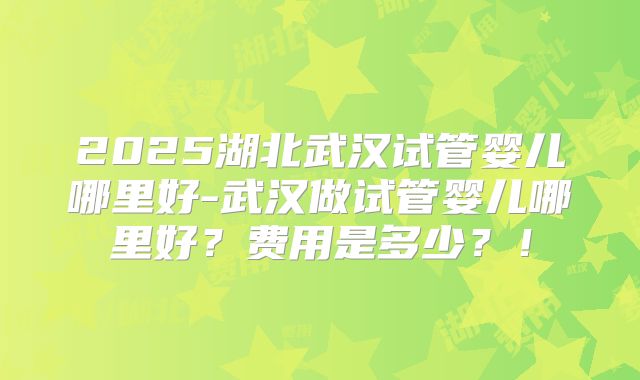 2025湖北武汉试管婴儿哪里好-武汉做试管婴儿哪里好？费用是多少？！