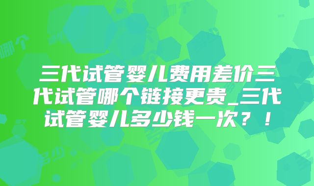 三代试管婴儿费用差价三代试管哪个链接更贵_三代试管婴儿多少钱一次？！