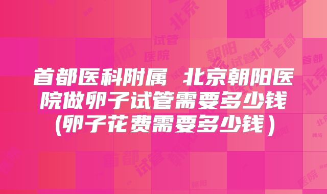 首都医科附属 北京朝阳医院做卵子试管需要多少钱(卵子花费需要多少钱）