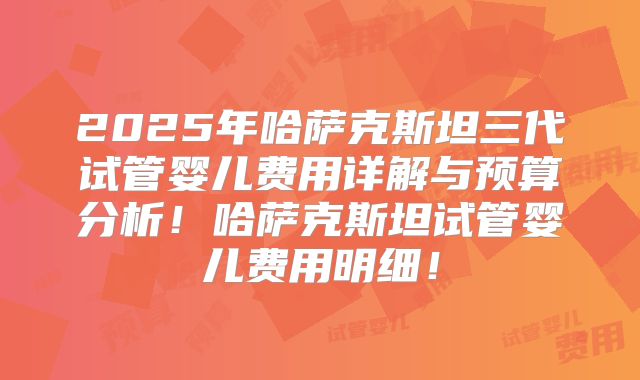 2025年哈萨克斯坦三代试管婴儿费用详解与预算分析！哈萨克斯坦试管婴儿费用明细！