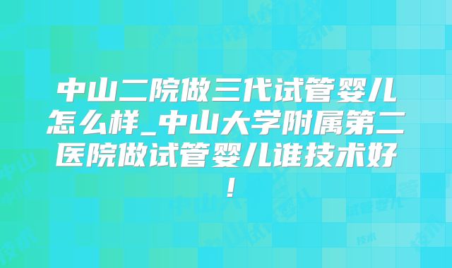 中山二院做三代试管婴儿怎么样_中山大学附属第二医院做试管婴儿谁技术好!