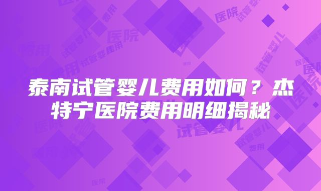 泰南试管婴儿费用如何？杰特宁医院费用明细揭秘