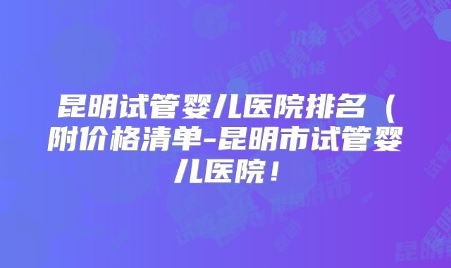 昆明试管婴儿医院排名（附价格清单-昆明市试管婴儿医院！